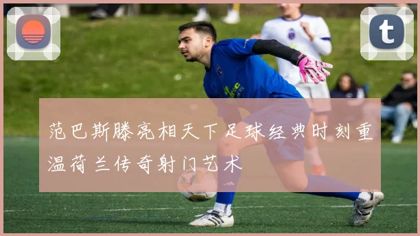 范巴斯滕亮相天下足球经典时刻重温荷兰传奇射门艺术