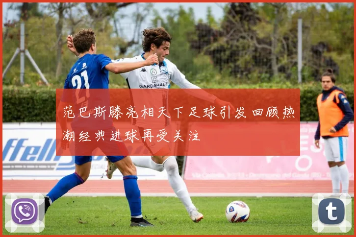 范巴斯滕亮相天下足球引发回顾热潮经典进球再受关注