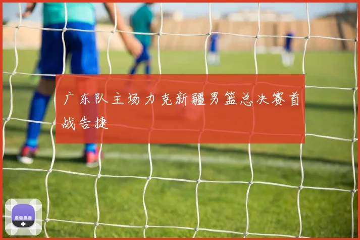 广东队主场力克新疆男篮总决赛首战告捷